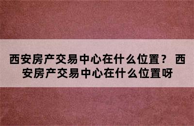 西安房产交易中心在什么位置？ 西安房产交易中心在什么位置呀